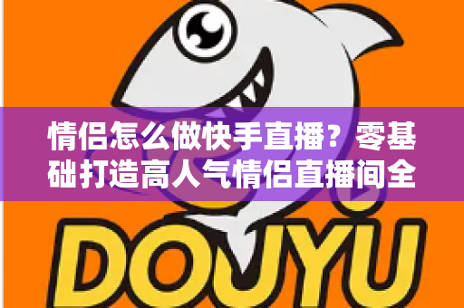 情侣怎么做快手直播？零基础打造高人气情侣直播间全攻略