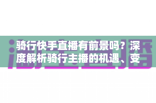 骑行快手直播有前景吗?深度解析骑行主播的机遇、变现路径与入局指南 骑行快手直播有前景吗?深度解析骑行主播的机遇、变现路径与入局指南