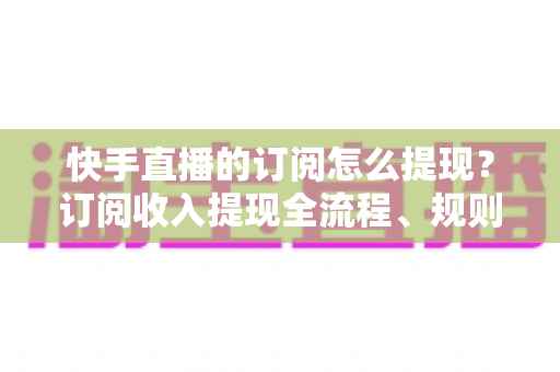 快手直播的订阅怎么提现？订阅收入提现全流程、规则与常见问题深度解析