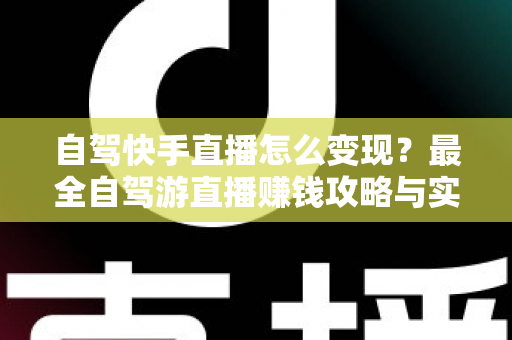 自驾快手直播怎么变现？最全自驾游直播赚钱攻略与实战技巧全解析