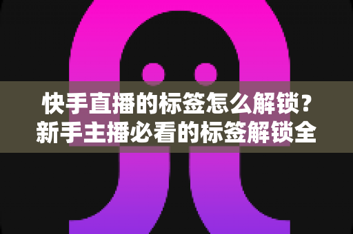 快手直播的标签怎么解锁?新手主播必看的标签解锁全攻略与运营秘籍 快手直播的标签怎么解锁?新手主播必看的标签解锁全攻略与运营秘籍