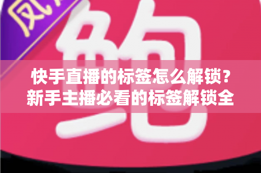 快手直播的标签怎么解锁？新手主播必看的标签解锁全攻略与运营秘籍
