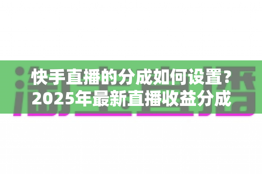 快手直播的分成如何设置?2025年最新直播收益分成规则与操作全攻略解析 快手直播的分成如何设置?2025年最新直播收益分成规则与操作全攻略解析