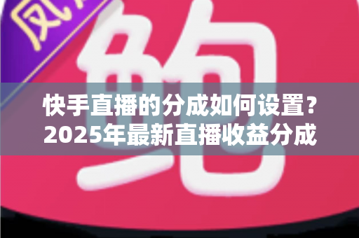 快手直播的分成如何设置？2025年最新直播收益分成规则与操作全攻略解析