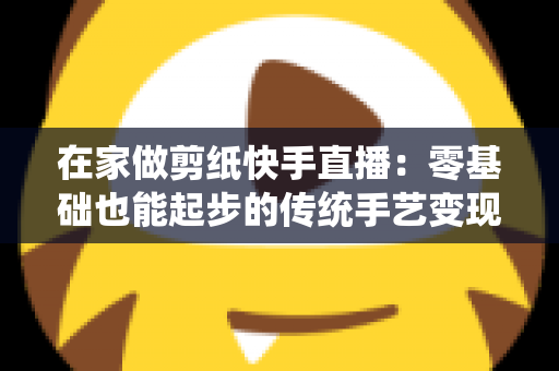 在家做剪纸快手直播:零基础也能起步的传统手艺变现全攻略 在家做剪纸快手直播:零基础也能起步的传统手艺变现全攻略