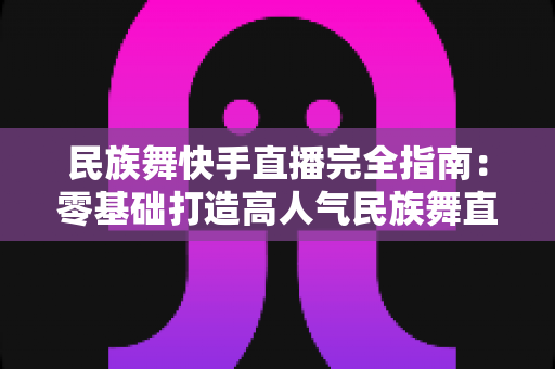 民族舞快手直播完全指南:零基础打造高人气民族舞直播间的实战秘籍 民族舞快手直播完全指南:零基础打造高人气民族舞直播间的实战秘籍
