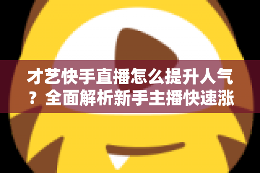 才艺快手直播怎么提升人气？全面解析新手主播快速涨粉的实战秘籍与运营技巧