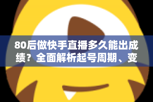 80后做快手直播多久能出成绩？全面解析起号周期、变现时间表与提速实战指南