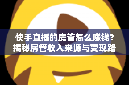 快手直播的房管怎么赚钱?揭秘房管收入来源与变现路径全攻略 快手直播的房管怎么赚钱?揭秘房管收入来源与变现路径全攻略