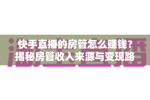 快手直播的房管怎么赚钱？揭秘房管收入来源与变现路径全攻略