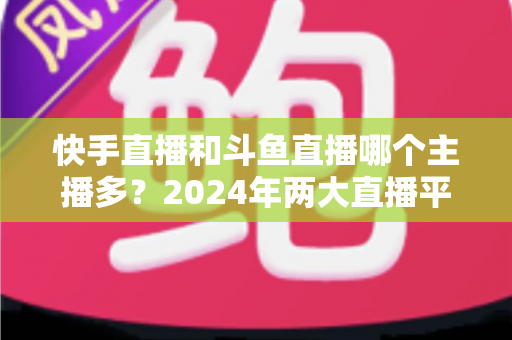 快手直播和斗鱼直播哪个主播多？2024年两大直播平台主播规模与生态全面对比解析