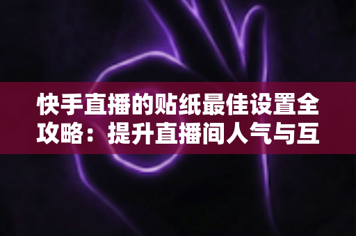 快手直播的贴纸最佳设置全攻略：提升直播间人气与互动率的实用秘籍
