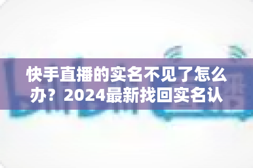 快手直播的实名不见了怎么办？2024最新找回实名认证的完整攻略与实用技巧