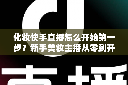化妆快手直播怎么开始第一步？新手美妆主播从零到开播的完整实战指南
