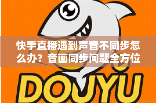 快手直播遇到声音不同步怎么办?音画同步问题全方位排查与修复指南 快手直播遇到声音不同步怎么办?音画同步问题全方位排查与修复指南