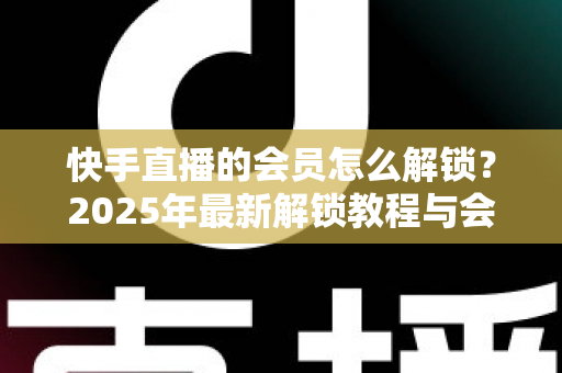 快手直播的会员怎么解锁?2025年最新解锁教程与会员权益详解 快手直播的会员怎么解锁?2025年最新解锁教程与会员权益详解