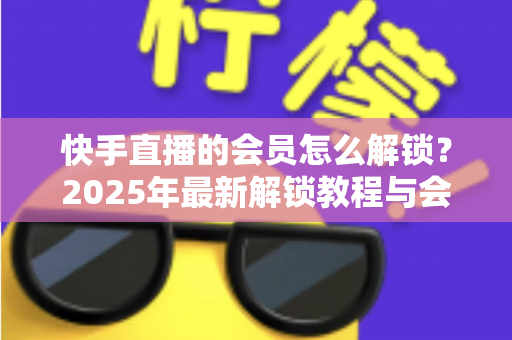 快手直播的会员怎么解锁?2025年最新解锁教程与会员权益详解 快手直播的会员怎么解锁?2025年最新解锁教程与会员权益详解