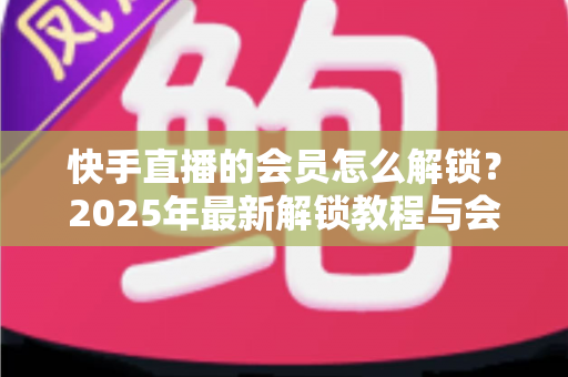 快手直播的会员怎么解锁？2025年最新解锁教程与会员权益详解