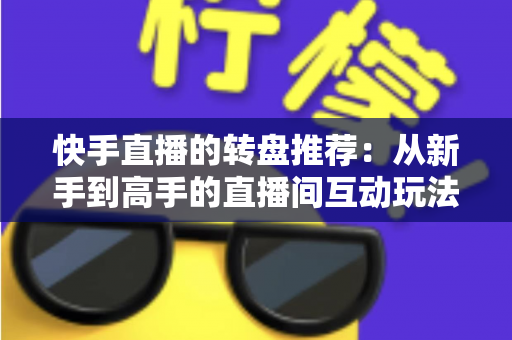 快手直播的转盘推荐:从新手到高手的直播间互动玩法完整指南 快手直播的转盘推荐:从新手到高手的直播间互动玩法完整指南