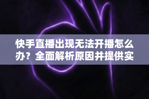 快手直播出现无法开播怎么办？全面解析原因并提供实用解决方案
