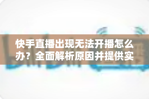 快手直播出现无法开播怎么办？全面解析原因并提供实用解决方案