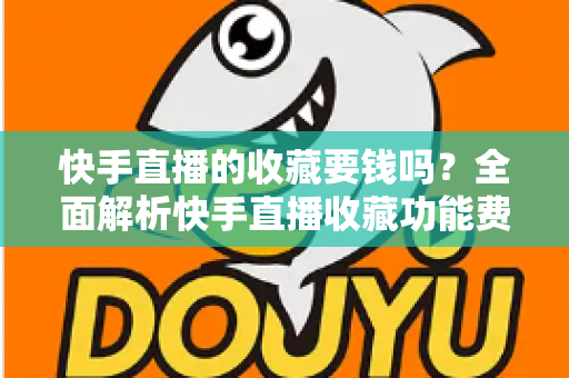 快手直播的收藏要钱吗？全面解析快手直播收藏功能费用真相与免费使用指南