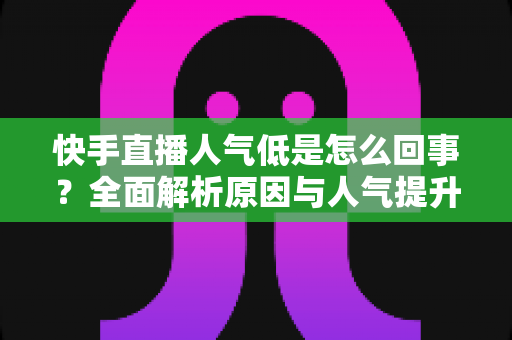 快手直播人气低是怎么回事？全面解析原因与人气提升实战指南