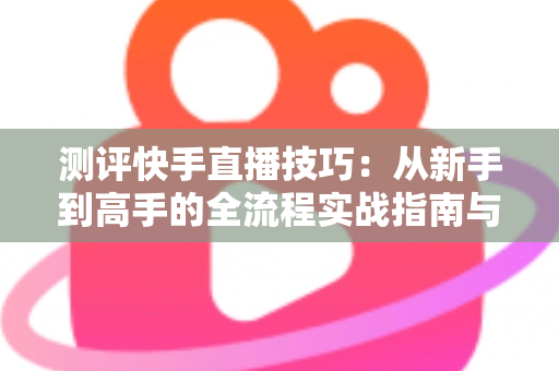 测评快手直播技巧:从新手到高手的全流程实战指南与深度解析 测评快手直播技巧:从新手到高手的全流程实战指南与深度解析
