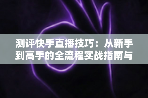 测评快手直播技巧:从新手到高手的全流程实战指南与深度解析 测评快手直播技巧:从新手到高手的全流程实战指南与深度解析