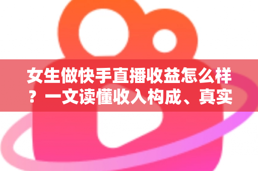 女生做快手直播收益怎么样？一文读懂收入构成、真实水平与涨薪秘诀
