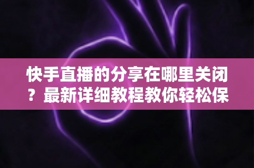 快手直播的分享在哪里关闭？最新详细教程教你轻松保护直播隐私