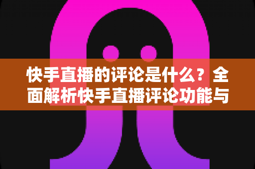 快手直播的评论是什么?全面解析快手直播评论功能与运营技巧 快手直播的评论是什么?全面解析快手直播评论功能与运营技巧