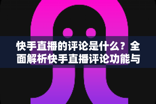 快手直播的评论是什么？全面解析快手直播评论功能与运营技巧