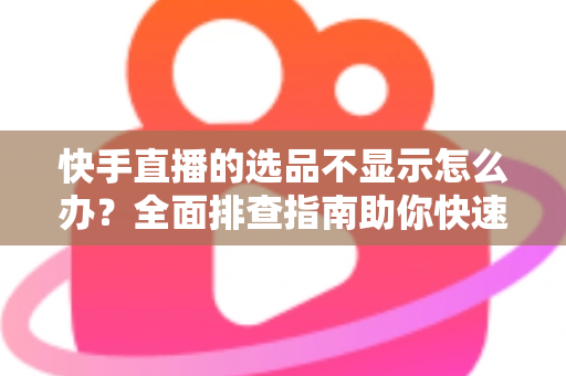快手直播的选品不显示怎么办？全面排查指南助你快速恢复正常带货