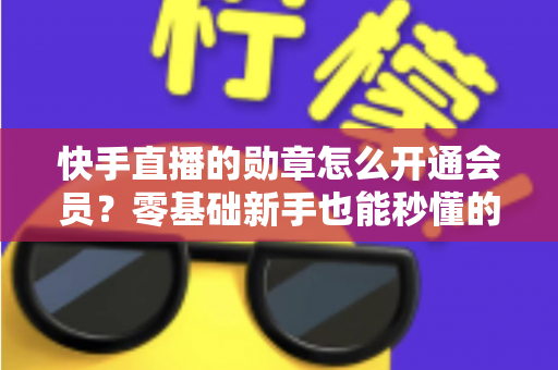 快手直播的勋章怎么开通会员？零基础新手也能秒懂的完整开通指南与实用技巧