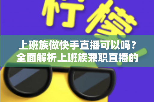 上班族做快手直播可以吗？全面解析上班族兼职直播的可行性、优势与实战攻略