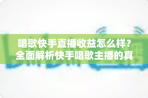 唱歌快手直播收益怎么样？全面解析快手唱歌主播的真实收入水平与赚钱技巧