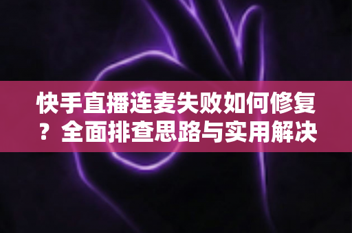 快手直播连麦失败如何修复？全面排查思路与实用解决方案一文讲透
