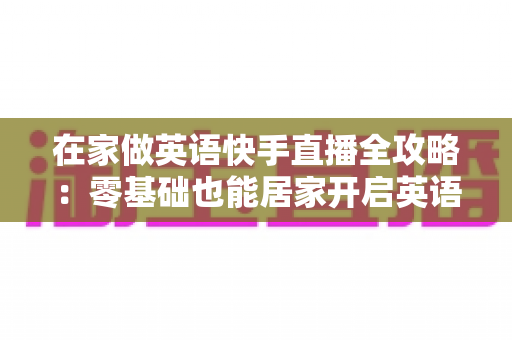 在家做英语快手直播全攻略:零基础也能居家开启英语知识变现之旅 在家做英语快手直播全攻略:零基础也能居家开启英语知识变现之旅