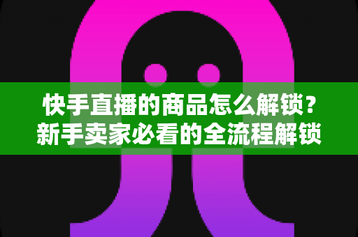 快手直播的商品怎么解锁?新手卖家必看的全流程解锁攻略与实操指南 快手直播的商品怎么解锁?新手卖家必看的全流程解锁攻略与实操指南