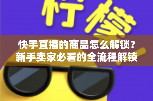 快手直播的商品怎么解锁?新手卖家必看的全流程解锁攻略与实操指南 快手直播的商品怎么解锁?新手卖家必看的全流程解锁攻略与实操指南
