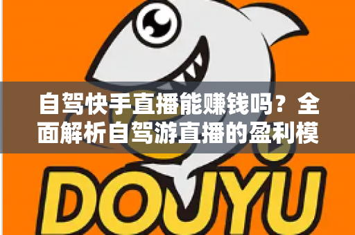 自驾快手直播能赚钱吗？全面解析自驾游直播的盈利模式、真实收入与新手实战攻略