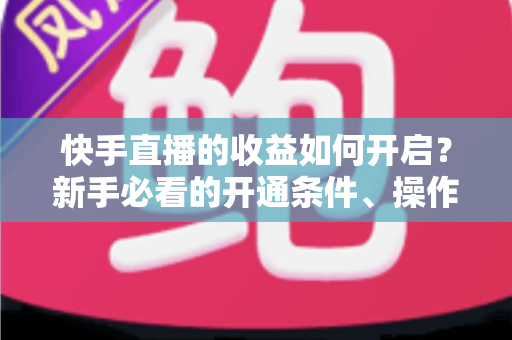快手直播的收益如何开启？新手必看的开通条件、操作步骤与提现全攻略
