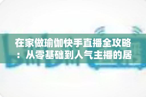 在家做瑜伽快手直播全攻略:从零基础到人气主播的居家瑜伽实战指南 在家做瑜伽快手直播全攻略:从零基础到人气主播的居家瑜伽实战指南