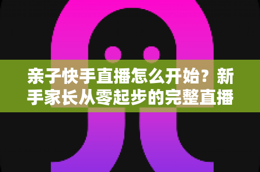 亲子快手直播怎么开始？新手家长从零起步的完整直播指南与实用技巧