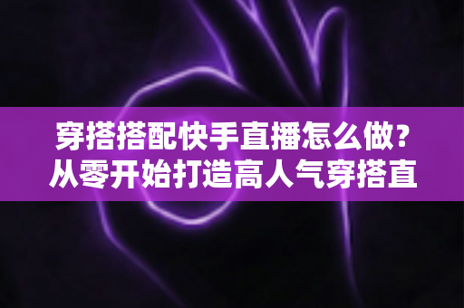 穿搭搭配快手直播怎么做?从零开始打造高人气穿搭直播间的完整攻略 穿搭搭配快手直播怎么做?从零开始打造高人气穿搭直播间的完整攻略