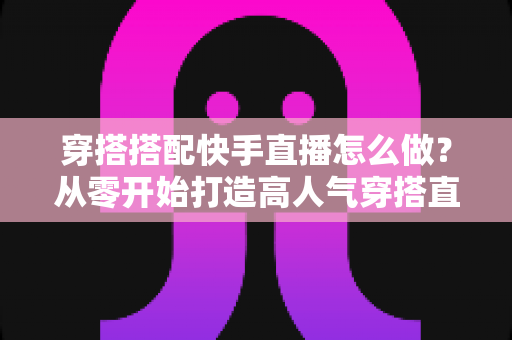 穿搭搭配快手直播怎么做?从零开始打造高人气穿搭直播间的完整攻略 穿搭搭配快手直播怎么做?从零开始打造高人气穿搭直播间的完整攻略