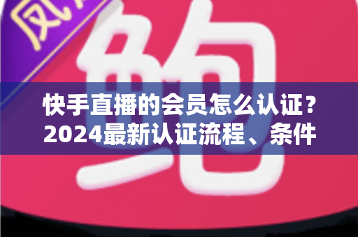 快手直播的会员怎么认证？2024最新认证流程、条件与常见问题全解析