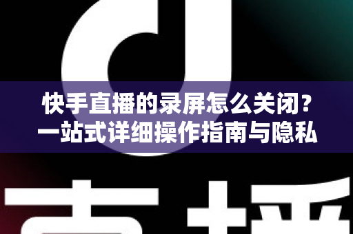 快手直播的录屏怎么关闭?一站式详细操作指南与隐私保护技巧 快手直播的录屏怎么关闭?一站式详细操作指南与隐私保护技巧