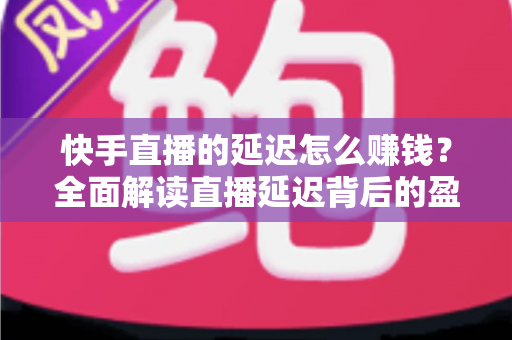 快手直播的延迟怎么赚钱？全面解读直播延迟背后的盈利逻辑
